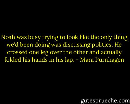 Noah was busy trying to look like the only thing we'd been doing was discussing politics. He crossed one leg over the other and actually folded his hands in his lap. - Mara Purnhagen