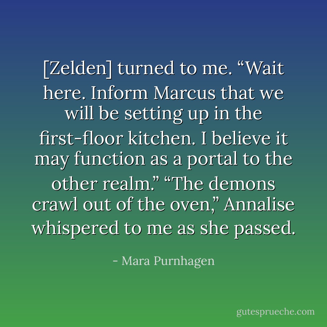 [Zelden] turned to me. “Wait here. Inform Marcus that we will be setting up in the first-floor kitchen. I believe it may function as a portal to the other realm.”<br />“The demons crawl out of the oven,” Annalise whispered to me as she passed. - Mara Purnhagen