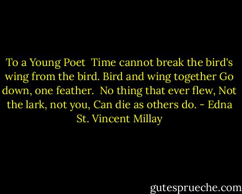To a Young Poet<br /><br />Time cannot break the bird's wing from the bird.<br />Bird and wing together<br />Go down, one feather.<br /><br />No thing that ever flew,<br />Not the lark, not you,<br />Can die as others do. - Edna St. Vincent Millay