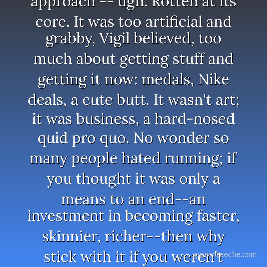 We're all Running People, as the Tarahumara have always known. But the American approach -- <i>ugh</i>. Rotten at its core. It was too artificial and grabby, Vigil believed, too much about getting stuff and getting it now: medals, Nike deals, a cute butt. It wasn't art; it was business, a hard-nosed quid pro quo. No wonder so many people hated running; if you thought it was only a means to an end--an investment in becoming faster, skinnier, richer--then why stick with it if you weren't getting enough quo for your quid? - Christopher McDougall