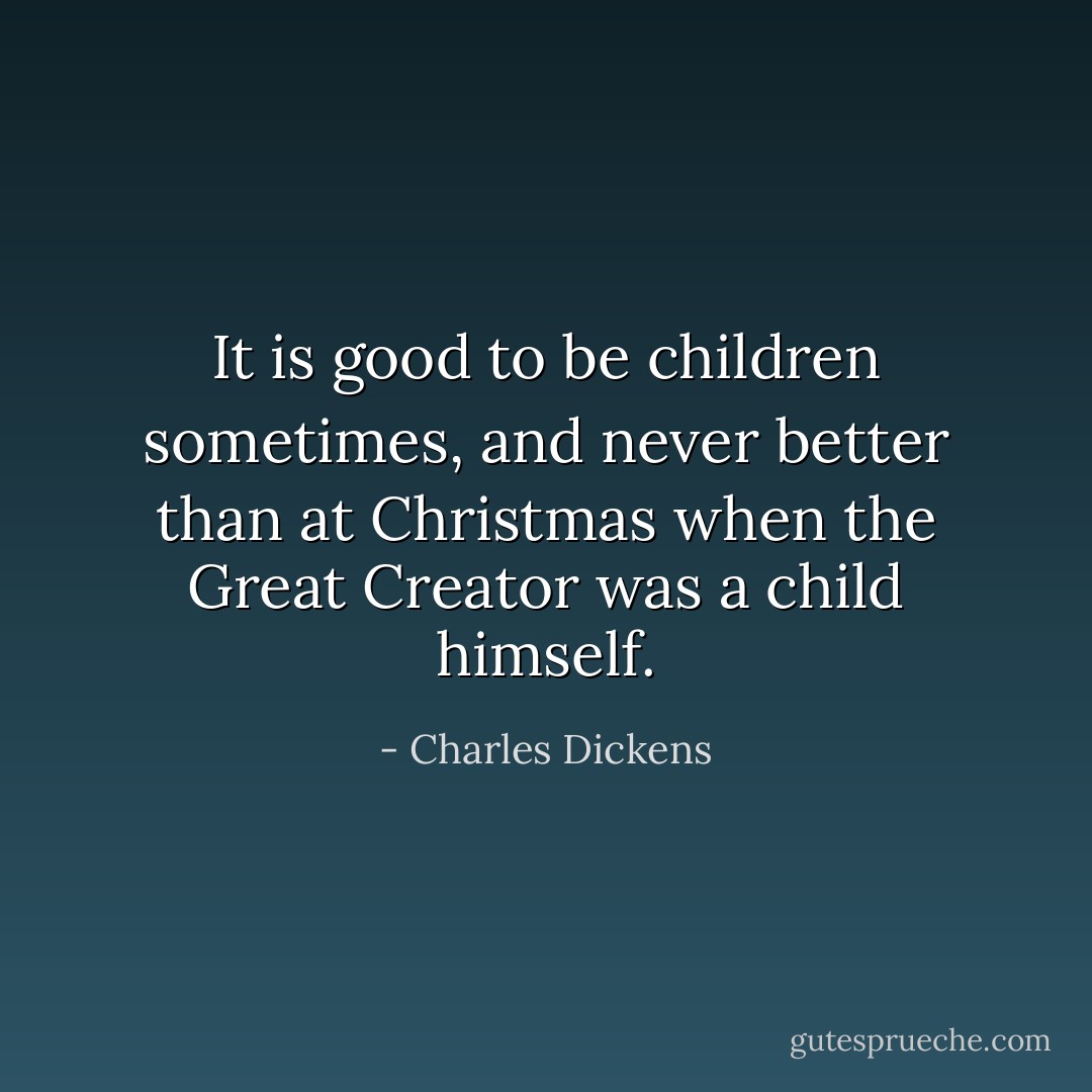 It is good to be children sometimes, and never better than at Christmas when the Great Creator was a child himself. - Charles Dickens