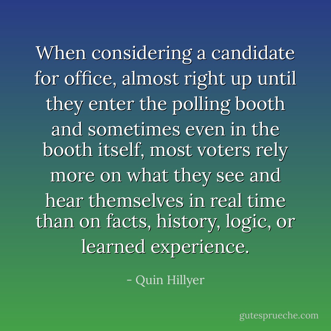 When considering a candidate for office, almost right up until they enter the polling booth and sometimes even in the booth itself, most voters rely more on what they see and hear themselves in real time than on facts, history, logic, or learned experience. - Quin Hillyer