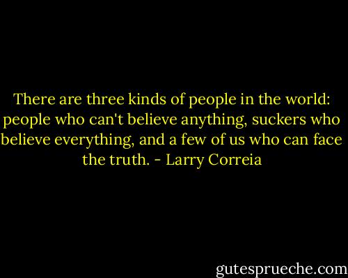 There are three kinds of people in the world: people who can't believe anything, suckers who believe everything, and a few of us who can face the truth. - Larry Correia