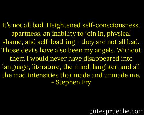 It’s not all bad. Heightened self-consciousness, apartness, an inability to join in, physical shame, and self-loathing - they are not all bad. Those devils have also been my angels. Without them I would never have disappeared into language, literature, the mind, laughter, and all the mad intensities that made and unmade me. - Stephen Fry