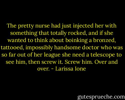 The pretty nurse had just injected her with something that totally rocked, and if she wanted to think about boinking a bronzed, tattooed, impossibly handsome doctor who was so far out of her league she need a telescope to see him, then screw it. Screw him. Over and over. - Larissa Ione