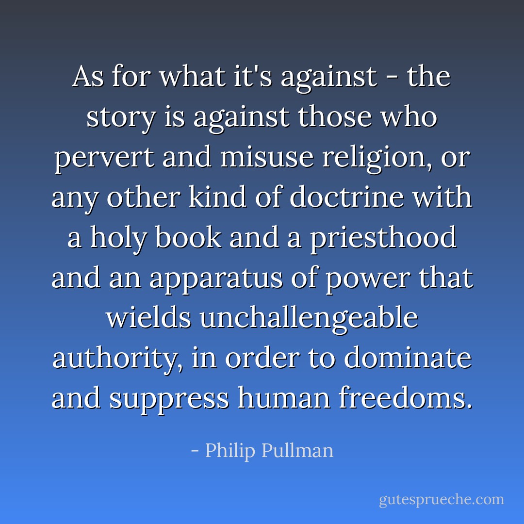 As for what it's against - the story is against those who pervert and misuse religion, or any other kind of doctrine with a holy book and a priesthood and an apparatus of power that wields unchallengeable authority, in order to dominate and suppress human freedoms. - Philip Pullman