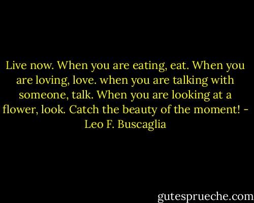Live now. When you are eating, eat. When you are loving, love. when you are talking with someone, talk. When you are looking at a flower, look. Catch the beauty of the moment! - Leo F. Buscaglia