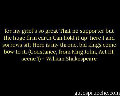 for my grief's so great<br />That no supporter but the huge firm earth<br />Can hold it up: here I and sorrows sit;<br />Here is my throne, bid kings come bow to it.<br />(Constance, from King John, Act III, scene 1) - William Shakespeare