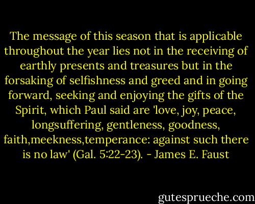The message of this season that is applicable throughout the year lies not in the receiving of earthly presents and treasures but in the forsaking of selfishness and greed and in going forward, seeking and enjoying the gifts of the Spirit, which Paul said are 'love, joy, peace, longsuffering,<br />gentleness, goodness, faith,meekness,temperance: against such there is no law' (Gal. 5:22-23). - James E. Faust