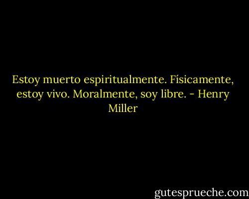 Estoy muerto espiritualmente. Físicamente, estoy vivo. Moralmente, soy libre. - Henry Miller