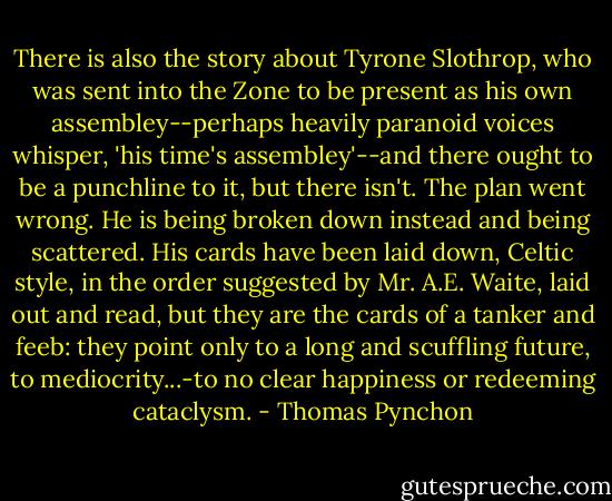There is also the story about Tyrone Slothrop, who was sent into the Zone to be present as his own assembley--perhaps heavily paranoid voices whisper, 'his time's assembley'--and there ought to be a punchline to it, but there isn't. The plan went wrong. He is being broken down instead and being scattered. His cards have been laid down, Celtic style, in the order suggested by Mr. A.E. Waite, laid out and read, but they are the cards of a tanker and feeb: they point only to a long and scuffling future, to mediocrity...-to no clear happiness or redeeming cataclysm. - Thomas Pynchon