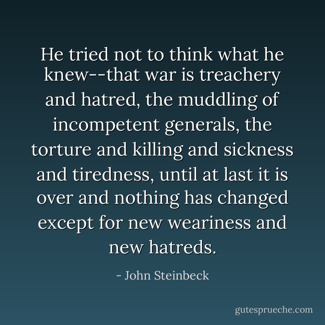 He tried not to think what he knew--that war is treachery and hatred, the muddling of incompetent generals, the torture and killing and sickness and tiredness, until at last it is over and nothing has changed except for new weariness and new hatreds. - John Steinbeck