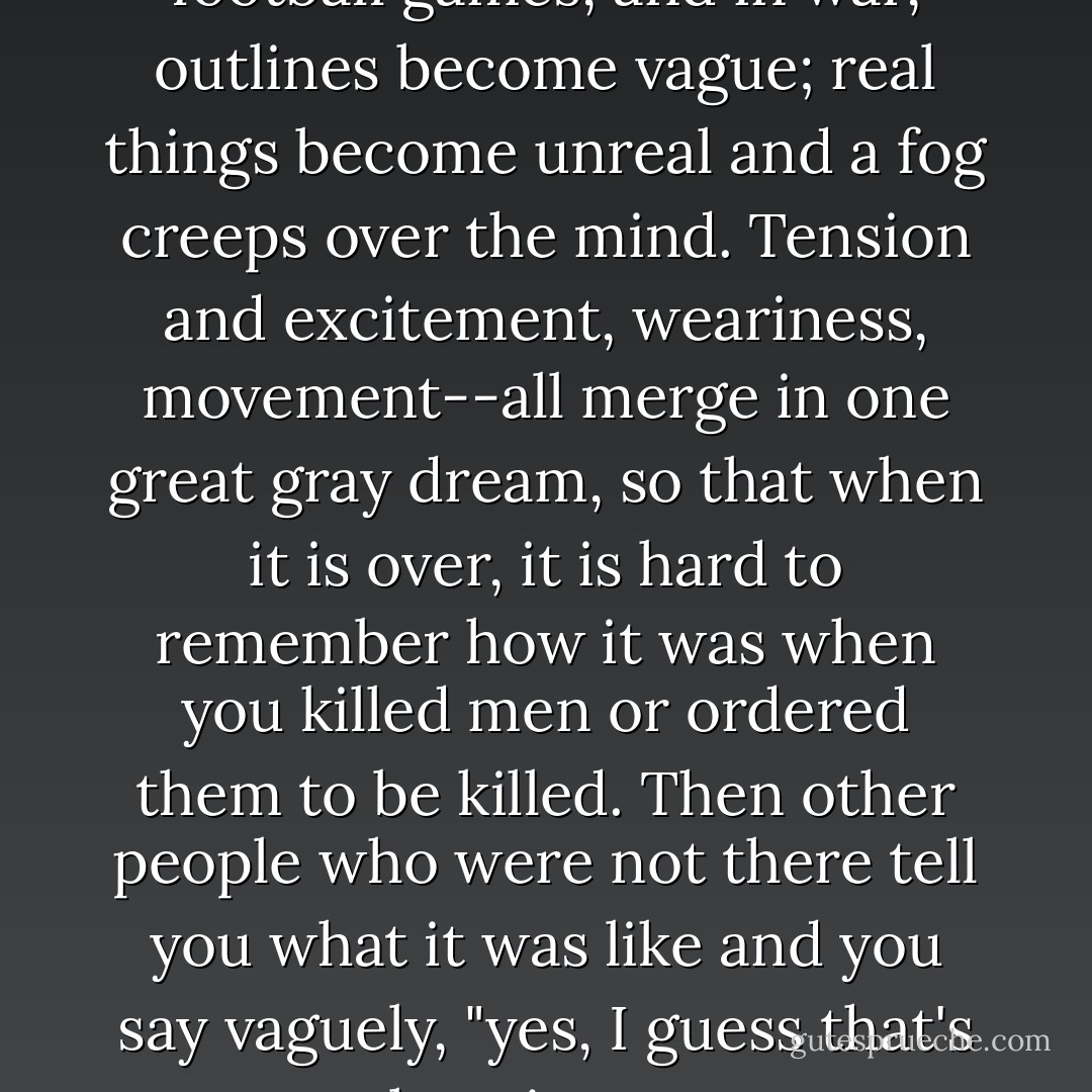 In marching, in mobs, in football games, and in war, outlines become vague; real things become unreal and a fog creeps over the mind. Tension and excitement, weariness, movement--all merge in one great gray dream, so that when it is over, it is hard to remember how it was when you killed men or ordered them to be killed. Then other people who were not there tell you what it was like and you say vaguely, "yes, I guess that's how it was. - John Steinbeck
