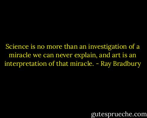 Science is no more than an investigation of a miracle we can never explain, and art is an interpretation of that miracle. - Ray Bradbury