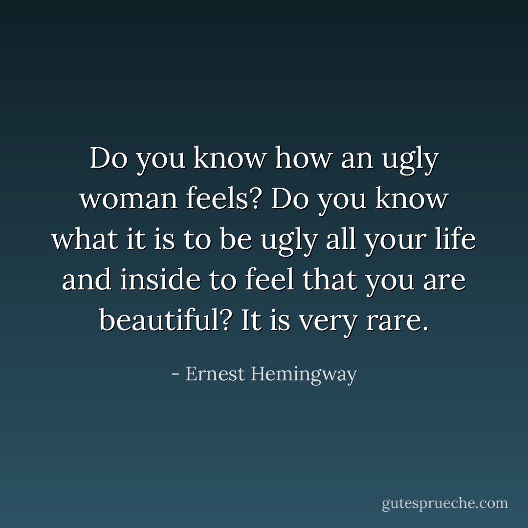 Do you know how an ugly woman feels? Do you know what it is to be ugly all your life and inside to feel that you are beautiful? It is very rare. - Ernest Hemingway