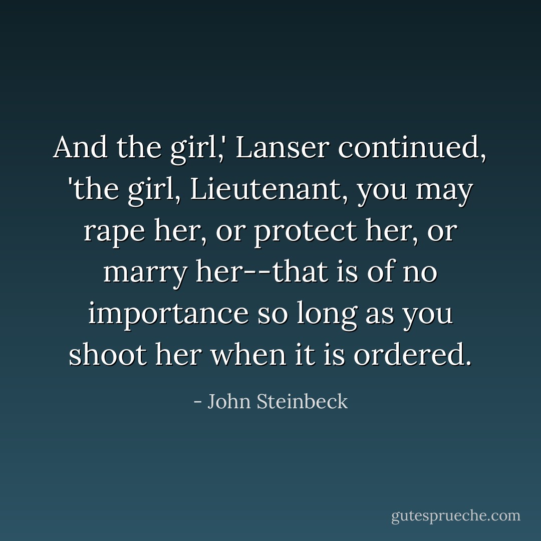 And the girl,' Lanser continued, 'the girl, Lieutenant, you may rape her, or protect her, or marry her--that is of no importance so long as you shoot her when it is ordered. - John Steinbeck
