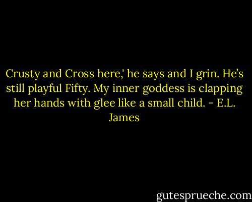 Crusty and Cross here,' he says and I grin. He’s still playful Fifty. My inner goddess is clapping her hands with glee like a small child. - E.L. James