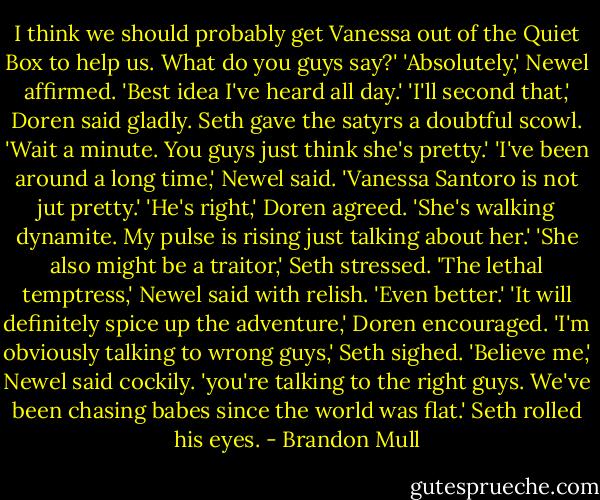 I think we should probably get Vanessa out of the Quiet Box to help us. What do you guys say?'<br />'Absolutely,' Newel affirmed. 'Best idea I've heard all day.'<br />'I'll second that,' Doren said gladly.<br />Seth gave the satyrs a doubtful scowl. 'Wait a minute. You guys just think she's pretty.'<br />'I've been around a long time,' Newel said. 'Vanessa Santoro is not jut pretty.'<br />'He's right,' Doren agreed. 'She's walking dynamite. My pulse is rising just talking about her.'<br />'She also might be a traitor,' Seth stressed.<br />'The lethal temptress,' Newel said with relish. 'Even better.'<br />'It will definitely spice up the adventure,' Doren encouraged.<br />'I'm obviously talking to wrong guys,' Seth sighed.<br />'Believe me,' Newel said cockily. 'you're talking to the right guys. We've been chasing babes since the world was flat.'<br />Seth rolled his eyes. - Brandon Mull