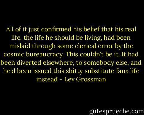 All of it just confirmed his belief that his real life, the life he should be living, had been mislaid through some clerical error by the cosmic bureaucracy. This couldn't be it. It had been diverted elsewhere, to somebody else, and he'd been issued this shitty substitute faux life instead - Lev Grossman
