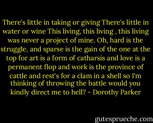 There's little in taking or giving<br />There's little in water or wine<br />This living, this living , this living<br />was never a project of mine.<br />Oh, hard is the struggle, and sparse is<br />the gain of the one at the top<br />for art is a form of catharsis<br />and love is a permanent flop<br />and work is the province of cattle<br />and rest's for a clam in a shell<br />so I'm thinking of throwing the battle<br />would you kindly direct me to hell? - Dorothy Parker