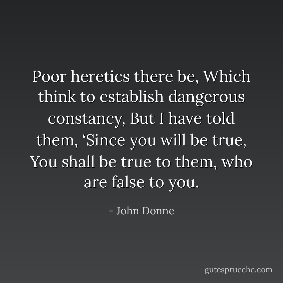 Poor heretics there be,<br />Which think to establish dangerous constancy,<br />But I have told them, ‘Since you will be true,<br />You shall be true to them, who are false to you. - John Donne
