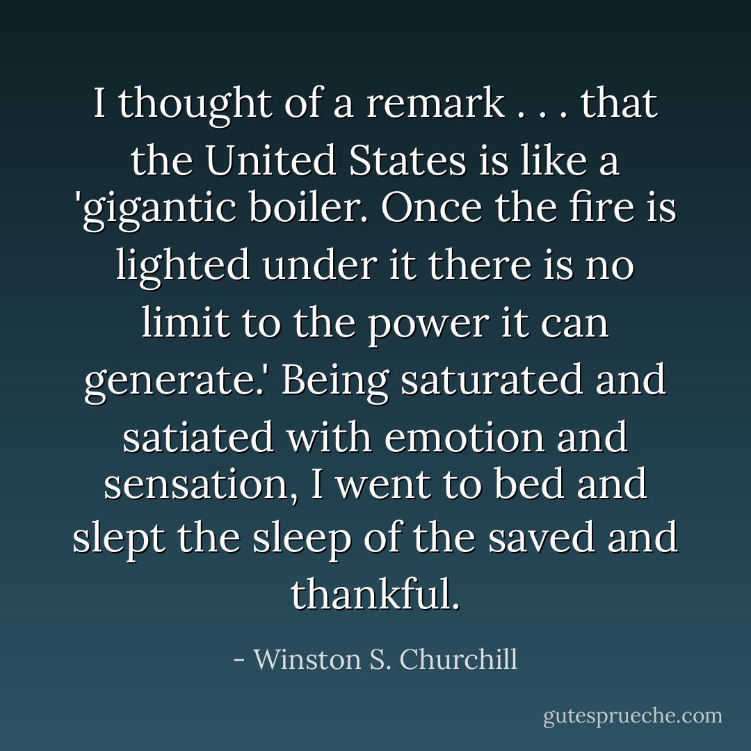 I thought of a remark . . . that the United States is like a 'gigantic boiler. Once the fire is lighted under it there is no limit to the power it can generate.' Being saturated and satiated with emotion and sensation, I went to bed and slept the sleep of the saved and thankful. - Winston S. Churchill