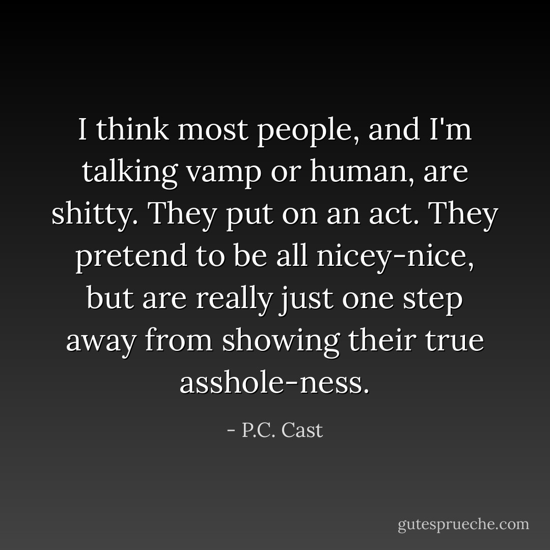 I think most people, and I'm talking vamp or human, are shitty. They put on an act. They pretend to be all nicey-nice, but are really just one step away from showing their true asshole-ness. - P.C. Cast