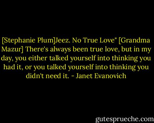 [Stephanie Plum]Jeez. No True Love"<br />[Grandma Mazur] There's always been true love, but in my day, you either talked yourself into thinking you had it, or you talked yourself into thinking you didn't need it. - Janet Evanovich