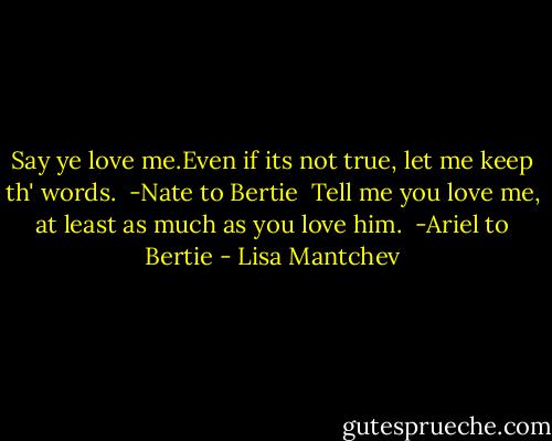 Say ye love me.Even if its not true, let me keep th' words.<br /> -Nate to Bertie<br /><br />Tell me you love me, at least as much as you love him.<br /> -Ariel to Bertie - Lisa Mantchev