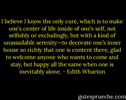 I believe I know the only cure, which is to make one’s center of life inside of one’s self, not selfishly or excludingly, but with a kind of unassailable serenity—to decorate one’s inner house so richly that one is content there, glad to welcome anyone who wants to come and stay, but happy all the same when one is inevitably alone. - Edith Wharton