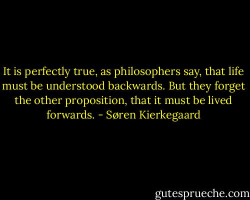 It is perfectly true, as philosophers say, that life must be understood backwards. But they forget the other proposition, that it must be lived forwards. - Søren Kierkegaard