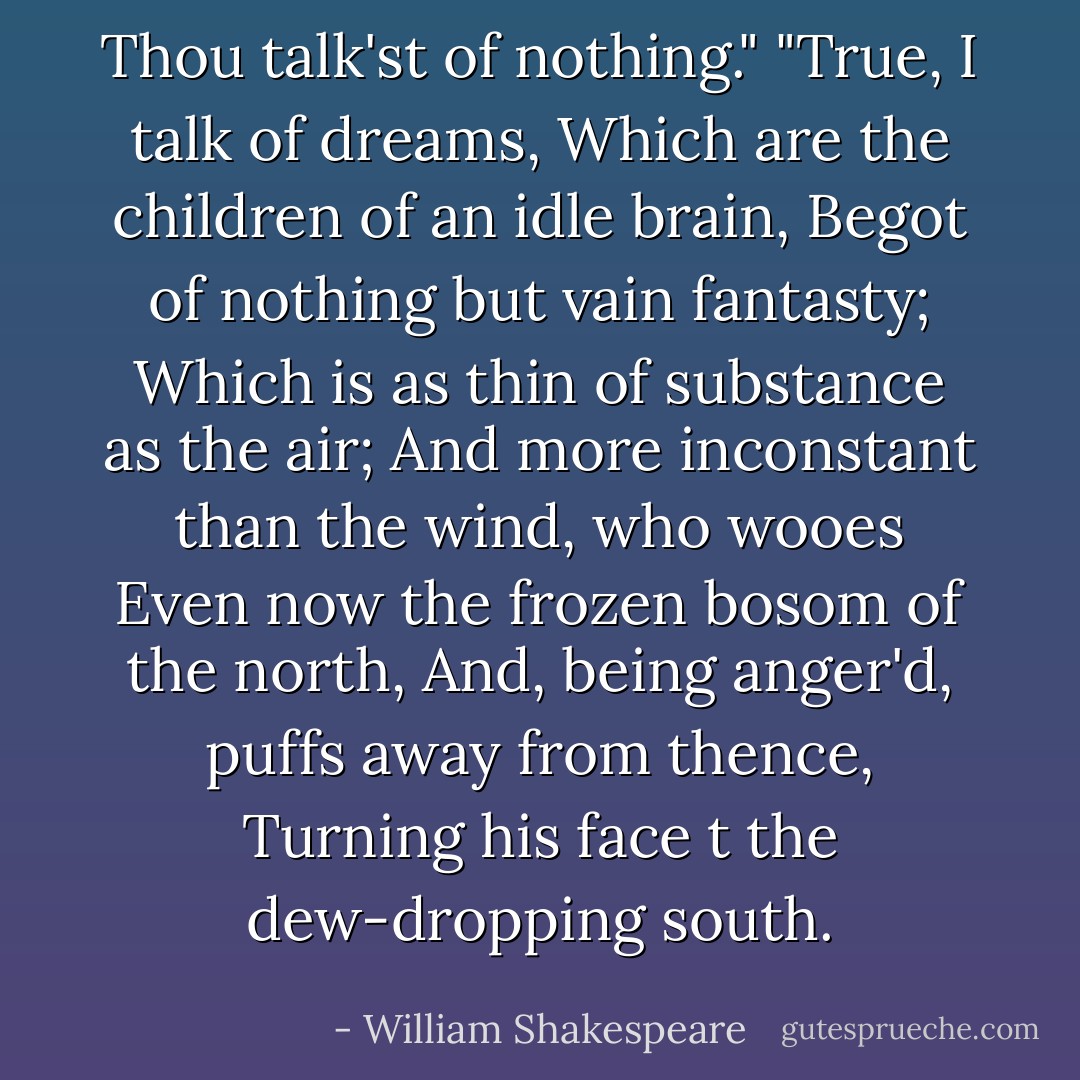 Thou talk'st of nothing." "True, I talk of dreams, Which are the children of an idle brain, Begot of nothing but vain fantasty; Which is as thin of substance as the air; And more inconstant than the wind, who wooes Even now the frozen bosom of the north, And, being anger'd, puffs away from thence, Turning his face t the dew-dropping south. - William Shakespeare