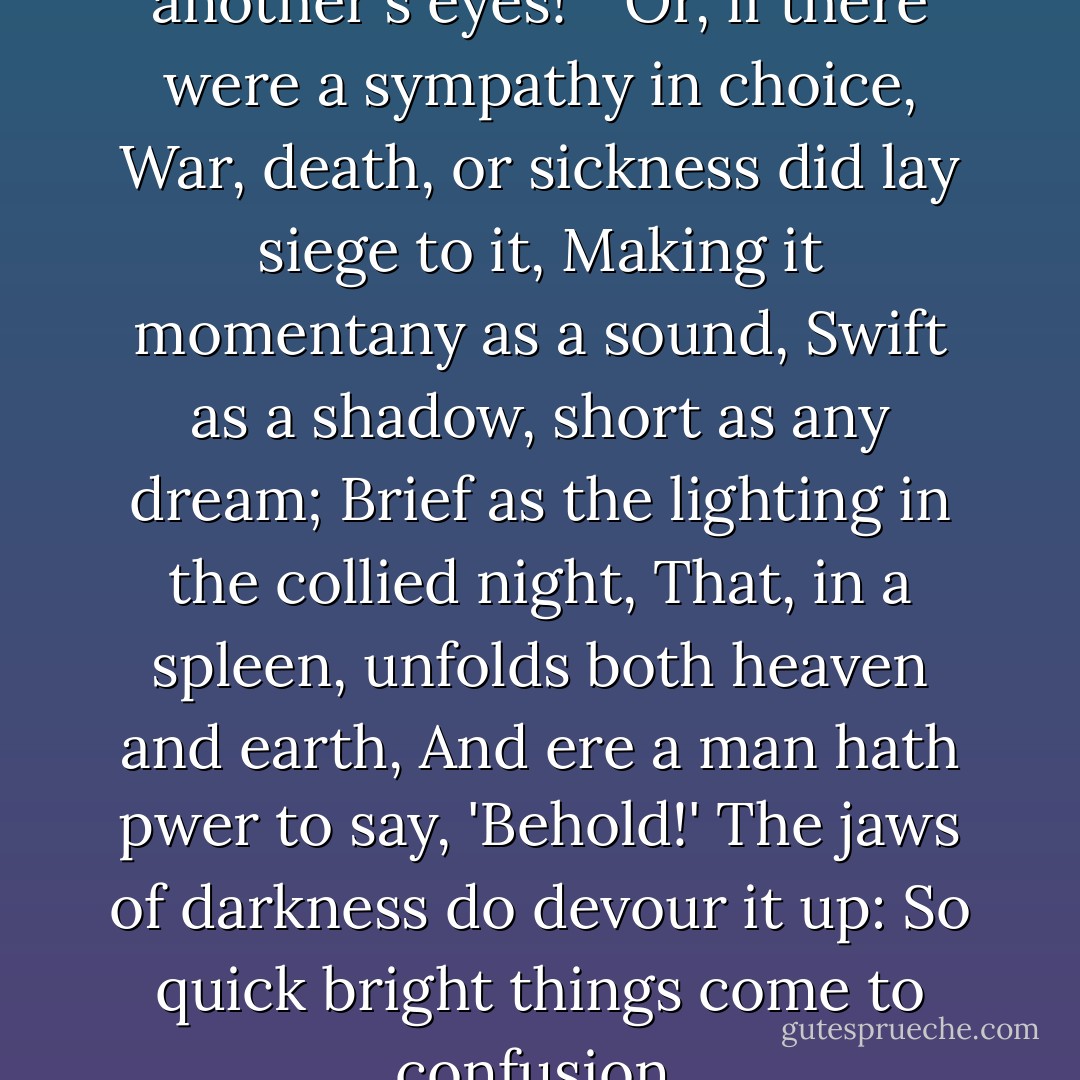 O hell! to choose love by another's eyes!" "Or, if there were a sympathy in choice, War, death, or sickness did lay siege to it, Making it momentany as a sound, Swift as a shadow, short as any dream; Brief as the lighting in the collied night, That, in a spleen, unfolds both heaven and earth, And ere a man hath pwer to say, 'Behold!' The jaws of darkness do devour it up: So quick bright things come to confusion. - William Shakespeare