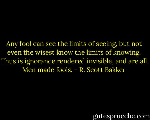 Any fool can see the limits of seeing, but not even the wisest know the limits of knowing. Thus is ignorance rendered invisible, and are all Men made fools. - R. Scott Bakker