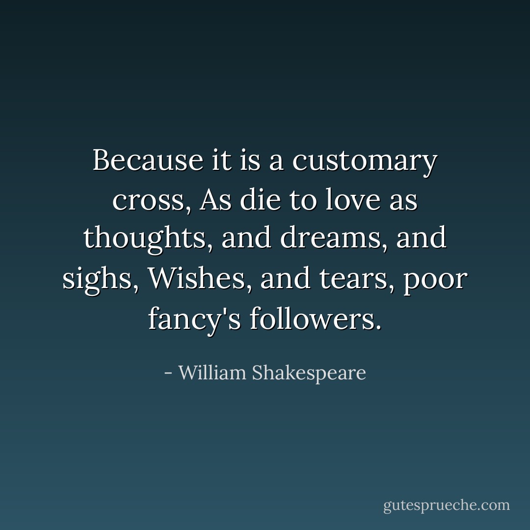 Because it is a customary cross, As die to love as thoughts, and dreams, and sighs, Wishes, and tears, poor fancy's followers. - William Shakespeare
