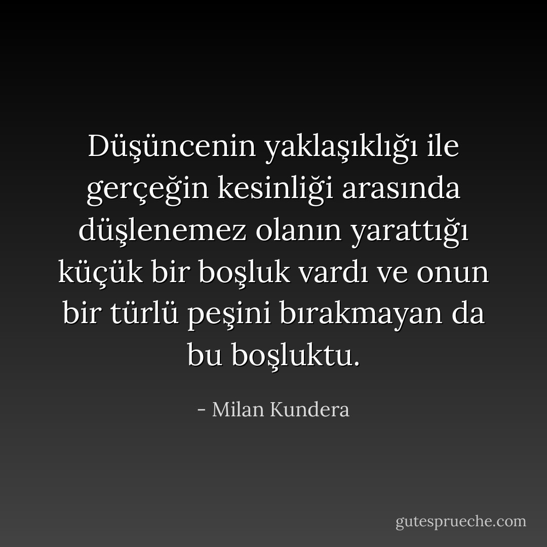 Düşüncenin yaklaşıklığı ile gerçeğin kesinliği arasında düşlenemez olanın yarattığı küçük bir boşluk vardı ve onun bir türlü peşini bırakmayan da bu boşluktu. - Milan Kundera
