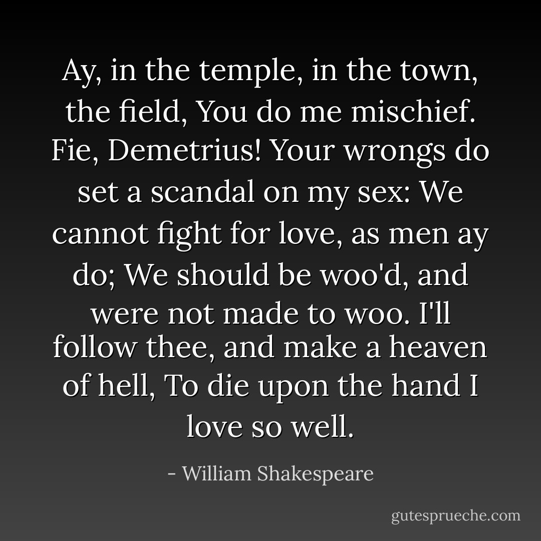 Ay, in the temple, in the town, the field, You do me mischief. Fie, Demetrius! Your wrongs do set a scandal on my sex: We cannot fight for love, as men ay do; We should be woo'd, and were not made to woo. I'll follow thee, and make a heaven of hell, To die upon the hand I love so well. - William Shakespeare