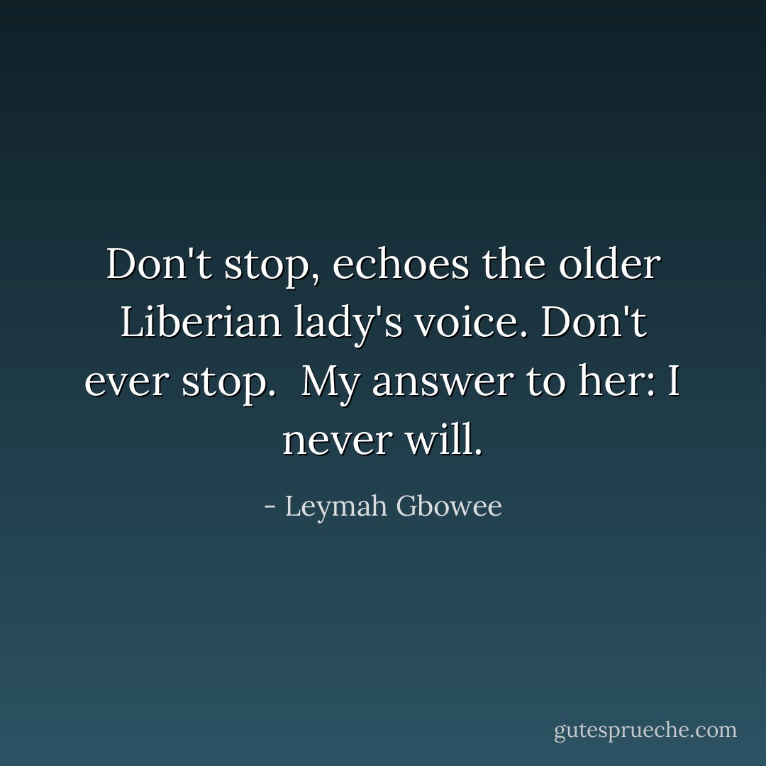 Don't stop, echoes the older Liberian lady's voice. Don't ever stop.<br /><br />My answer to her: I never will. - Leymah Gbowee