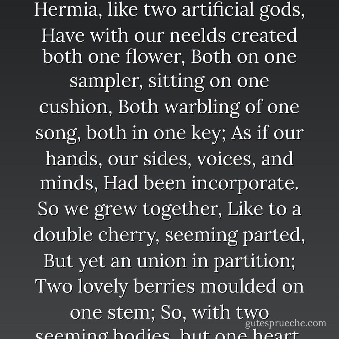 Injurious Hermia! most ungrateful maid! Have you conspired, have you with the contrived To bait me with this foul derision? Is all the counsel that we two have shared, The sisters' vows, the hours that we have spent, When we have chid the hasty-footed time For parting us,-O, and is all forgot? All school=days' friendship, childhood innocence? We, Hermia, like two artificial gods, Have with our neelds created both one flower, Both on one sampler, sitting on one cushion, Both warbling of one song, both in one key; As if our hands, our sides, voices, and minds, Had been incorporate. So we grew together, Like to a double cherry, seeming parted, But yet an union in partition; Two lovely berries moulded on one stem; So, with two seeming bodies, but one heart, Two of the first, like coats in heraldry, Due but to one, and crowned with one crest, And will you rent our ancient love asunder, To join with men in scorning your poor friend? It is not friendly, 'tis not maidenly: Our sex, as well as I, may chide you for it, Though I alone do feel the injury. - William Shakespeare