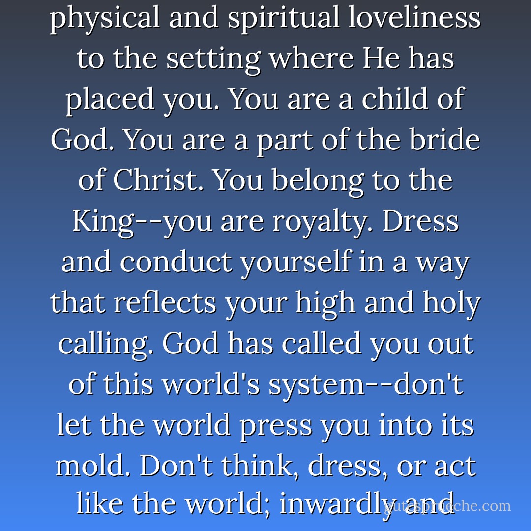 Do you know who you are? God made you a woman. Accept His gift. Don't be afraid to be feminine and to add physical and spiritual loveliness to the setting where He has placed you. You are a child of God. You are a part of the bride of Christ. You belong to the King--you are royalty. Dress and conduct yourself in a way that reflects your high and holy calling. God has called you out of this world's system--don't let the world press you into its mold. Don't think, dress, or act like the world; inwardly and outwardly, let others see the difference He makes in your life. - Nancy Leigh DeMoss