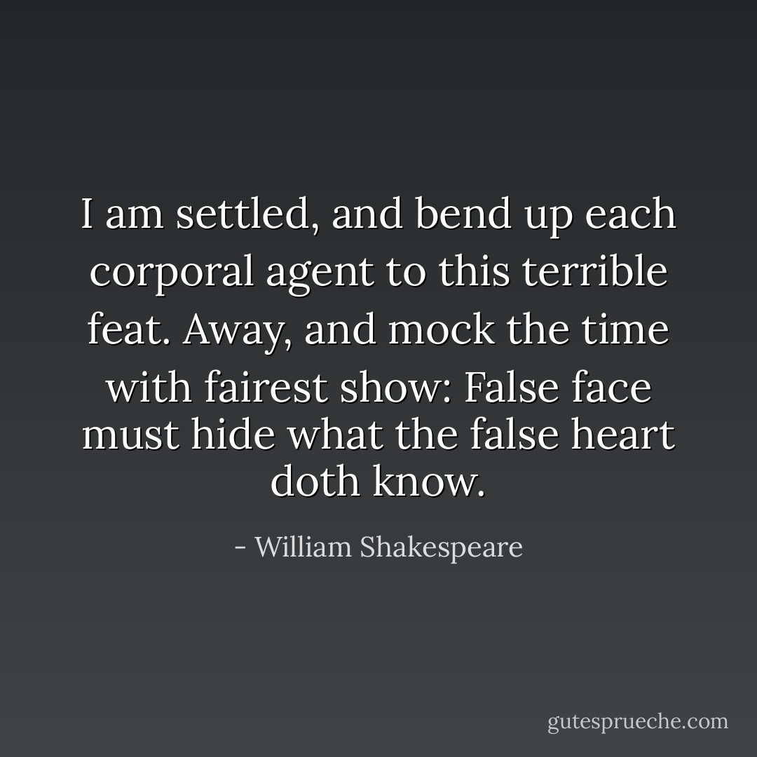 I am settled, and bend up each corporal agent to this terrible feat. Away, and mock the time with fairest show: False face must hide what the false heart doth know. - William Shakespeare