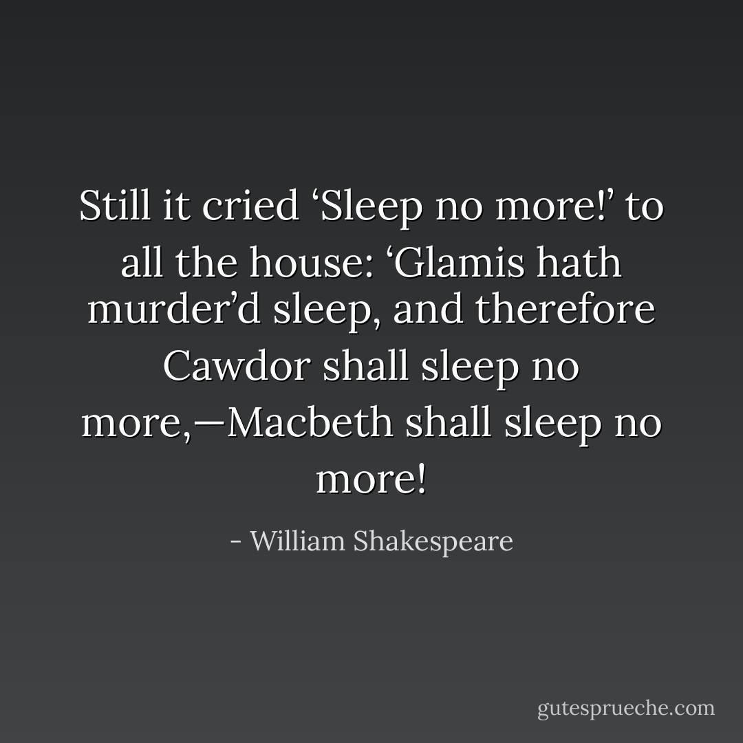 Still it cried ‘Sleep no more!’ to all the house: ‘Glamis hath murder’d sleep, and therefore Cawdor shall sleep no more,—Macbeth shall sleep no more! - William Shakespeare