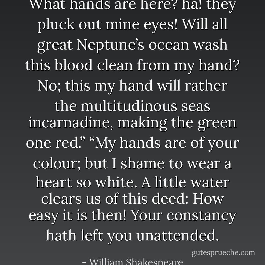 What hands are here? ha! they pluck out mine eyes! Will all great Neptune’s ocean wash this blood clean from my hand? No; this my hand will rather the multitudinous seas incarnadine, making the green one red.” “My hands are of your colour; but I shame to wear a heart so white. A little water clears us of this deed: How easy it is then! Your constancy hath left you unattended. - William Shakespeare