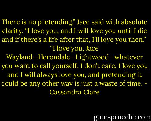 There is no pretending,” Jace said with absolute clarity. “I love you, and I will love you until I die and if there’s a life after that, I’ll love you then.”<br /><br />“I love you, Jace Wayland—Herondale—Lightwood—whatever you want to call yourself. I don’t care. I love you and I will always love you, and pretending it could be any other way is just a waste of time. - Cassandra Clare