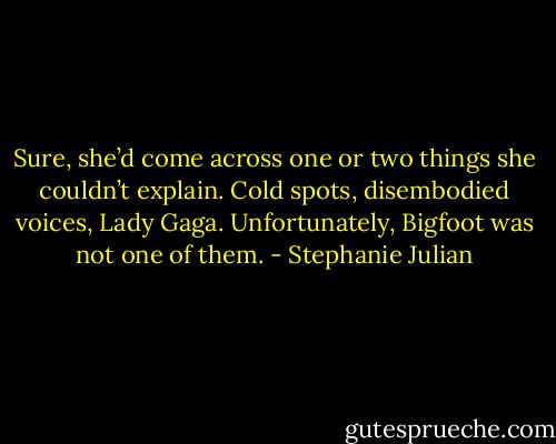 Sure, she’d come across one or two things she couldn’t explain. Cold spots, disembodied voices, Lady Gaga. Unfortunately, Bigfoot was not one of them. - Stephanie Julian