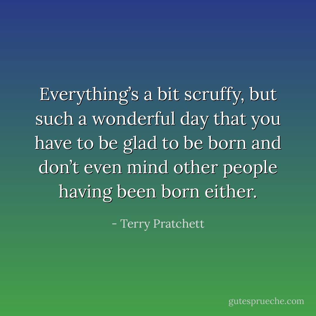 Everything’s a bit scruffy, but such a wonderful day that you have to be glad to be born and don’t even mind other people having been born either. - Terry Pratchett