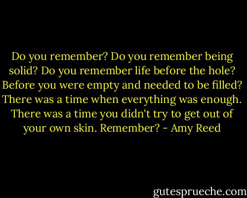 Do you remember? Do you remember being solid? Do you remember life before the hole? Before you were empty and needed to be filled? There was a time when everything was enough. There was a time you didn't try to get out of your own skin. Remember? - Amy Reed