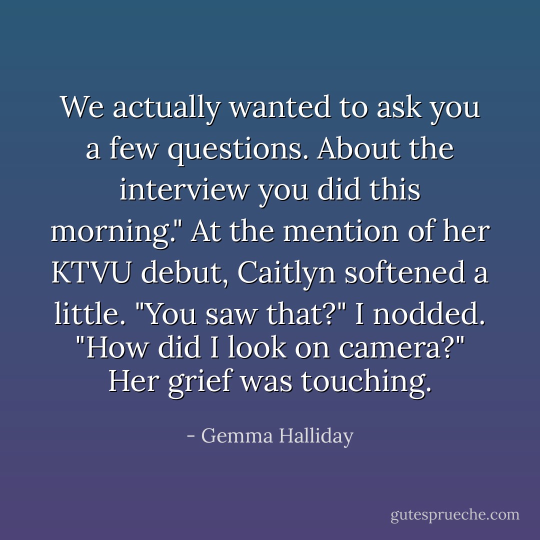 We actually wanted to ask you a few questions. About the interview you did this morning."<br />At the mention of her KTVU debut, Caitlyn softened a little. "You saw that?"<br />I nodded.<br />"How did I look on camera?"<br />Her grief was touching. - Gemma Halliday