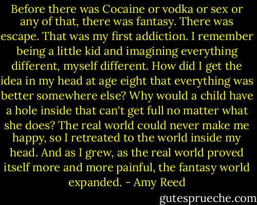 Before there was Cocaine or vodka or sex or any of that, there was fantasy. There was escape. That was my first addiction. I remember being a little kid and imagining everything different, myself different. How did I get the idea in my head at age eight that everything was better somewhere else? Why would a child have a hole inside that can't get full no matter what she does? The real world could never make me happy, so I retreated to the world inside my head. And as I grew, as the real world proved itself more and more painful, the fantasy world expanded. - Amy Reed