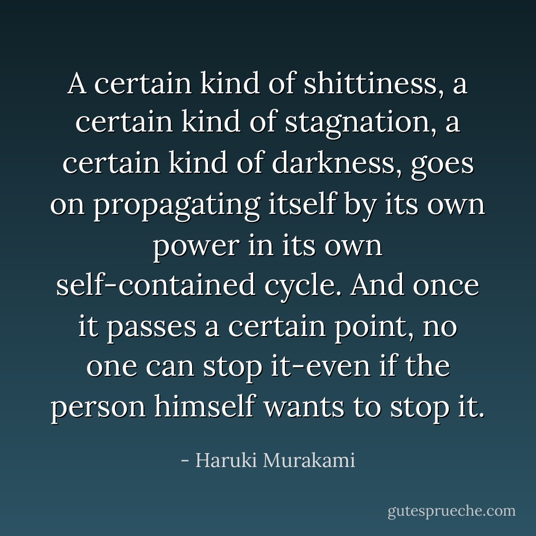 A certain kind of shittiness, a certain kind of stagnation, a certain kind of darkness, goes on propagating itself by its own power in its own self-contained cycle. And once it passes a certain point, no one can stop it-even if the person himself wants to stop it. - Haruki Murakami